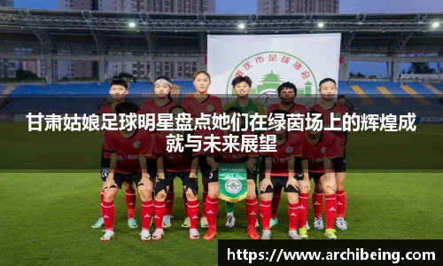 甘肃姑娘足球明星盘点她们在绿茵场上的辉煌成就与未来展望